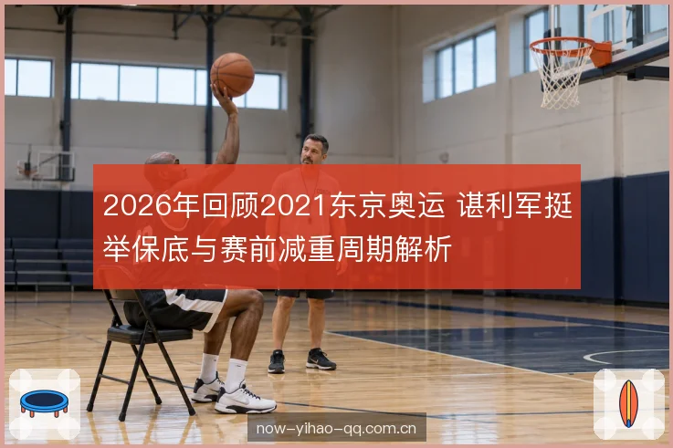 2026年回顾2021东京奥运 谌利军挺举保底与赛前减重周期解析