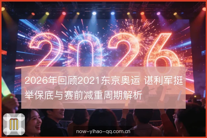 2026年回顾2021东京奥运 谌利军挺举保底与赛前减重周期解析